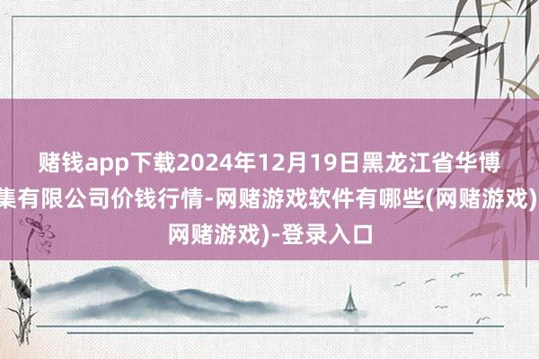 赌钱app下载2024年12月19日黑龙江省华博农居品市集有限公司价钱行情-网赌游戏软件有哪些(网赌游戏)-登录入口