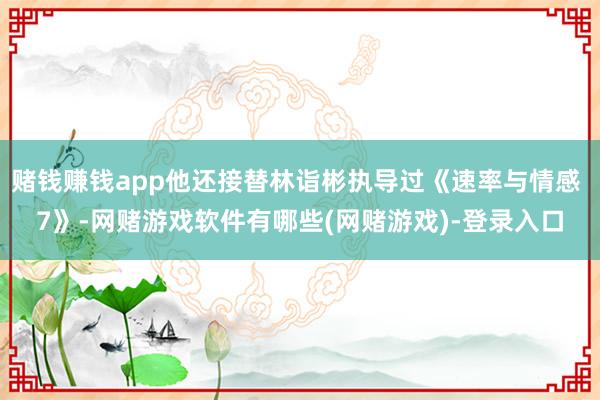 赌钱赚钱app他还接替林诣彬执导过《速率与情感 7》-网赌游戏软件有哪些(网赌游戏)-登录入口