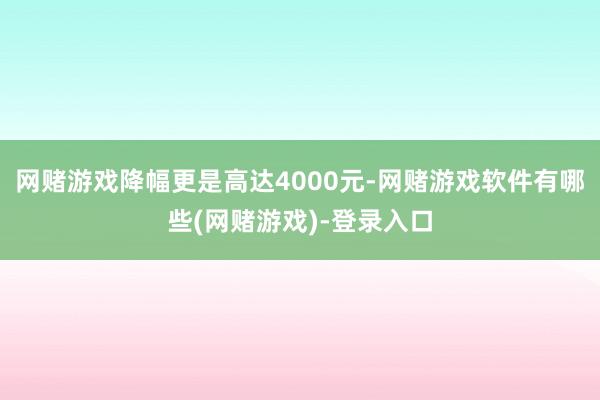 网赌游戏降幅更是高达4000元-网赌游戏软件有哪些(网赌游戏)-登录入口