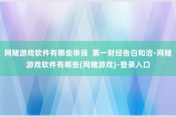 网赌游戏软件有哪些举报  第一财经告白和洽-网赌游戏软件有哪些(网赌游戏)-登录入口