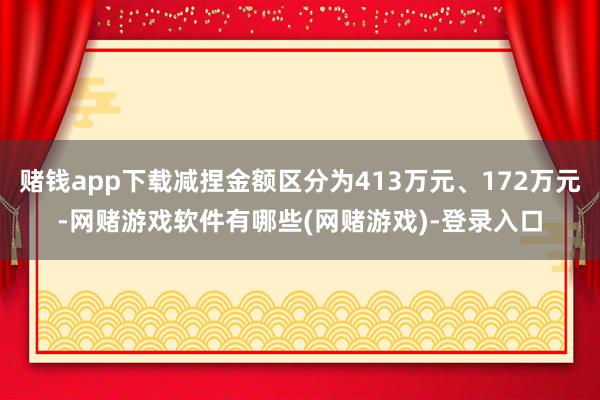 赌钱app下载减捏金额区分为413万元、172万元-网赌游戏软件有哪些(网赌游戏)-登录入口