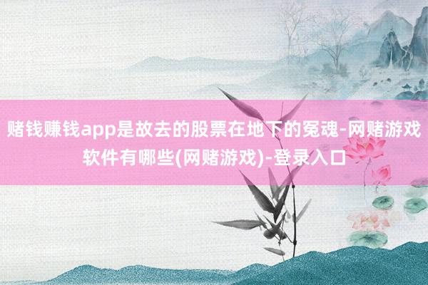 赌钱赚钱app是故去的股票在地下的冤魂-网赌游戏软件有哪些(网赌游戏)-登录入口