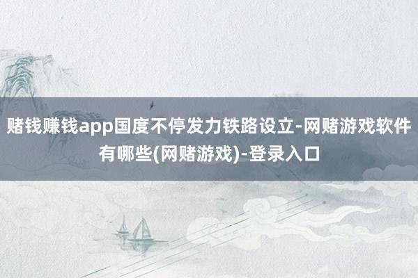 赌钱赚钱app国度不停发力铁路设立-网赌游戏软件有哪些(网赌游戏)-登录入口