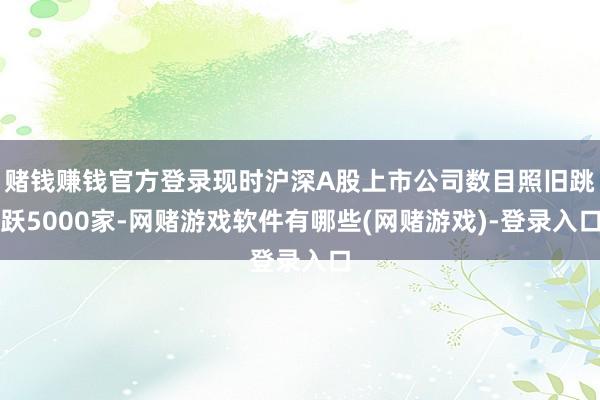 赌钱赚钱官方登录现时沪深A股上市公司数目照旧跳跃5000家-网赌游戏软件有哪些(网赌游戏)-登录入口