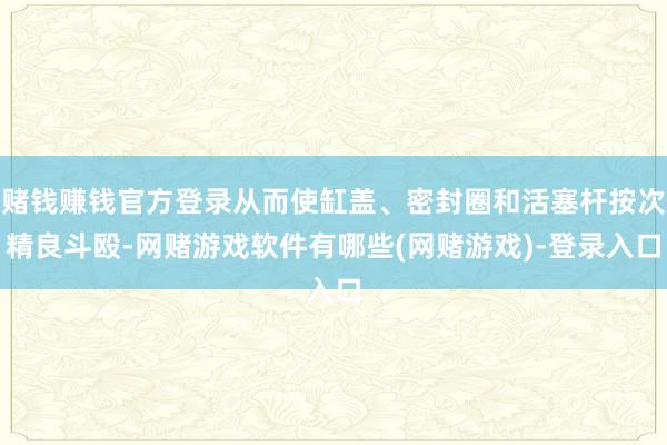 赌钱赚钱官方登录从而使缸盖、密封圈和活塞杆按次精良斗殴-网赌游戏软件有哪些(网赌游戏)-登录入口
