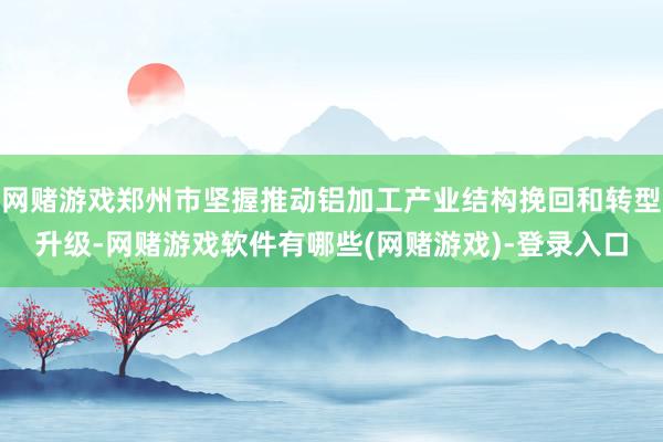 网赌游戏郑州市坚握推动铝加工产业结构挽回和转型升级-网赌游戏软件有哪些(网赌游戏)-登录入口