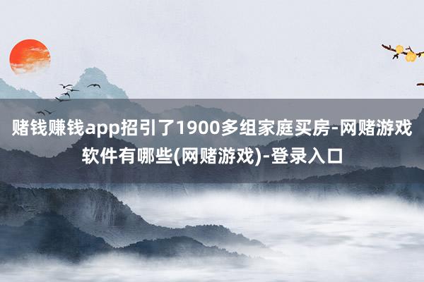 赌钱赚钱app招引了1900多组家庭买房-网赌游戏软件有哪些(网赌游戏)-登录入口