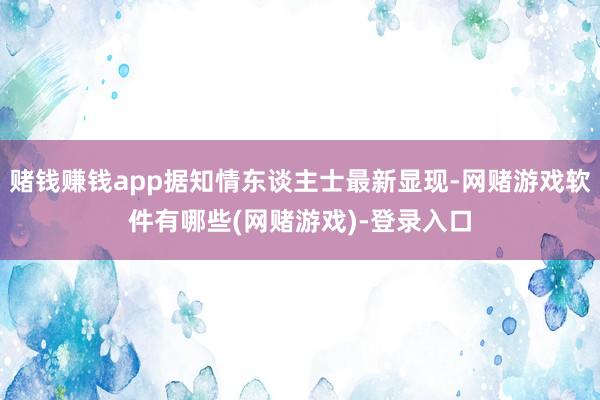 赌钱赚钱app据知情东谈主士最新显现-网赌游戏软件有哪些(网赌游戏)-登录入口