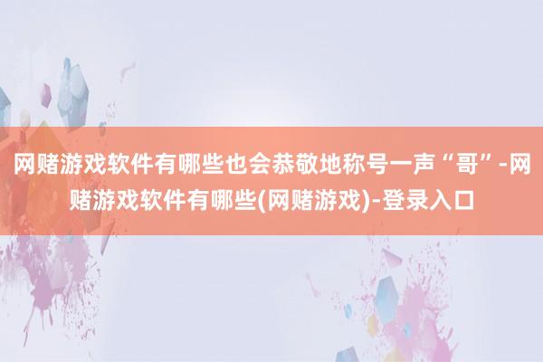 网赌游戏软件有哪些也会恭敬地称号一声“哥”-网赌游戏软件有哪些(网赌游戏)-登录入口