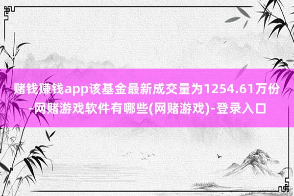 赌钱赚钱app该基金最新成交量为1254.61万份-网赌游戏软件有哪些(网赌游戏)-登录入口