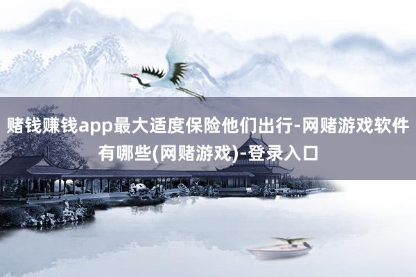 赌钱赚钱app最大适度保险他们出行-网赌游戏软件有哪些(网赌游戏)-登录入口