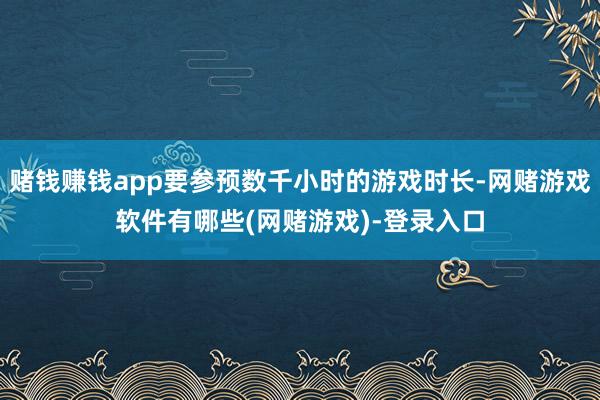 赌钱赚钱app要参预数千小时的游戏时长-网赌游戏软件有哪些(网赌游戏)-登录入口