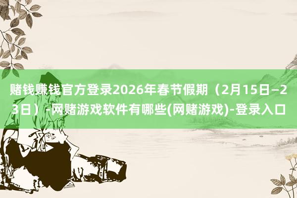 赌钱赚钱官方登录2026年春节假期（2月15日—23日）-网赌游戏软件有哪些(网赌游戏)-登录入口