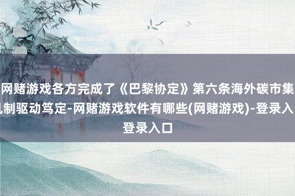 网赌游戏各方完成了《巴黎协定》第六条海外碳市集机制驱动笃定-网赌游戏软件有哪些(网赌游戏)-登录入口