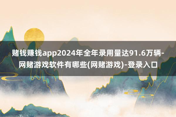 赌钱赚钱app2024年全年录用量达91.6万辆-网赌游戏软件有哪些(网赌游戏)-登录入口