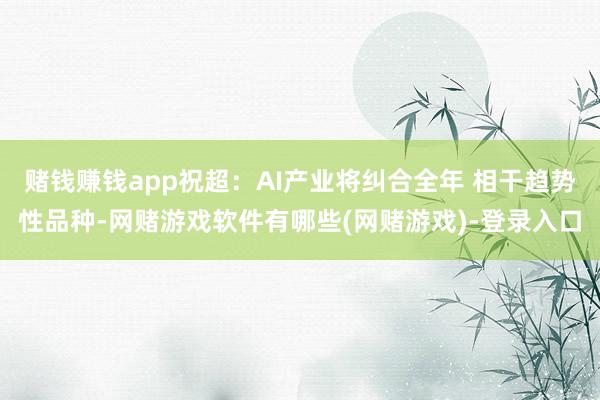 赌钱赚钱app祝超：AI产业将纠合全年 相干趋势性品种-网赌游戏软件有哪些(网赌游戏)-登录入口
