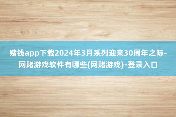 赌钱app下载2024年3月系列迎来30周年之际-网赌游戏软件有哪些(网赌游戏)-登录入口