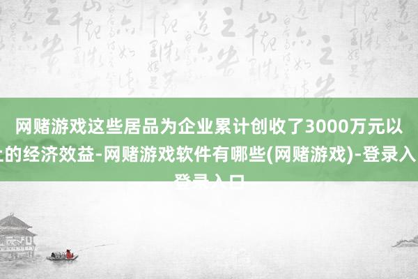 网赌游戏这些居品为企业累计创收了3000万元以上的经济效益-网赌游戏软件有哪些(网赌游戏)-登录入口