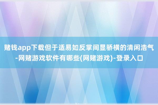 赌钱app下载但于适易如反掌间显骄横的清闲浩气-网赌游戏软件有哪些(网赌游戏)-登录入口