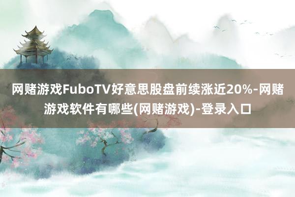 网赌游戏FuboTV好意思股盘前续涨近20%-网赌游戏软件有哪些(网赌游戏)-登录入口