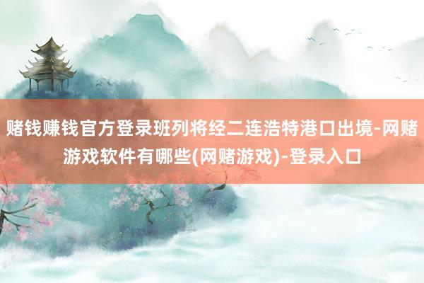 赌钱赚钱官方登录班列将经二连浩特港口出境-网赌游戏软件有哪些(网赌游戏)-登录入口
