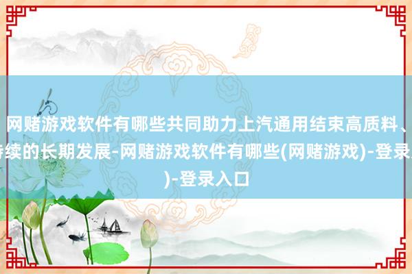 网赌游戏软件有哪些共同助力上汽通用结束高质料、可持续的长期发展-网赌游戏软件有哪些(网赌游戏)-登录入口