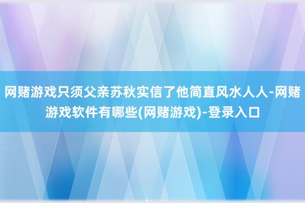 网赌游戏只须父亲苏秋实信了他简直风水人人-网赌游戏软件有哪些(网赌游戏)-登录入口