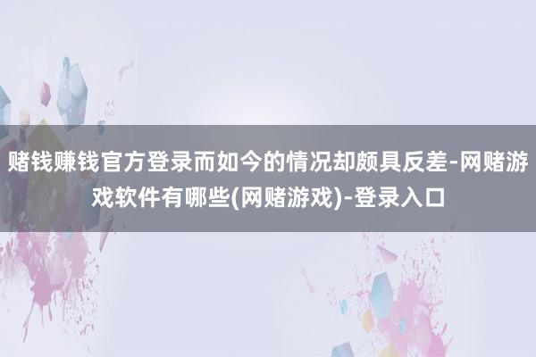 赌钱赚钱官方登录而如今的情况却颇具反差-网赌游戏软件有哪些(网赌游戏)-登录入口