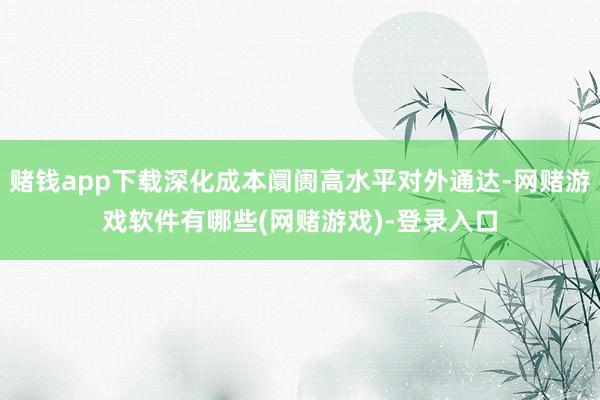 赌钱app下载深化成本阛阓高水平对外通达-网赌游戏软件有哪些(网赌游戏)-登录入口