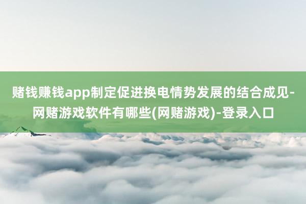 赌钱赚钱app制定促进换电情势发展的结合成见-网赌游戏软件有哪些(网赌游戏)-登录入口