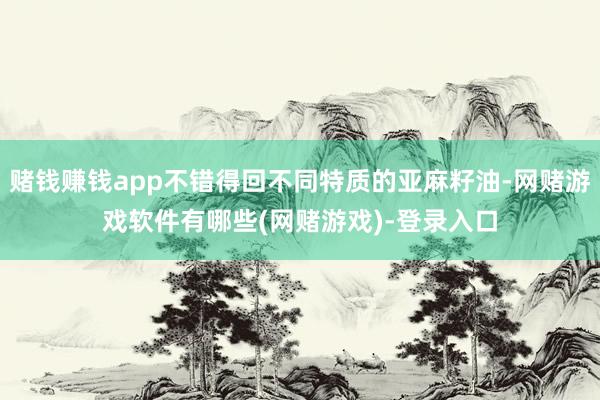 赌钱赚钱app不错得回不同特质的亚麻籽油-网赌游戏软件有哪些(网赌游戏)-登录入口