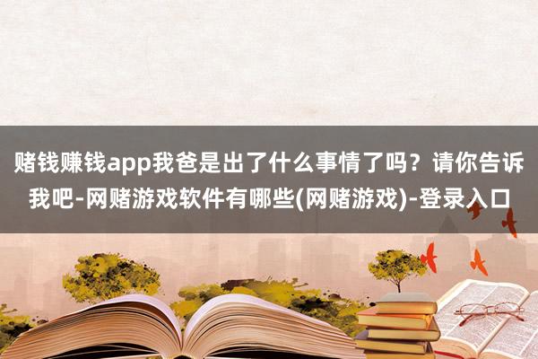 赌钱赚钱app我爸是出了什么事情了吗？请你告诉我吧-网赌游戏软件有哪些(网赌游戏)-登录入口