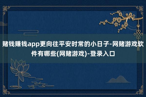 赌钱赚钱app更向往平安时常的小日子-网赌游戏软件有哪些(网赌游戏)-登录入口