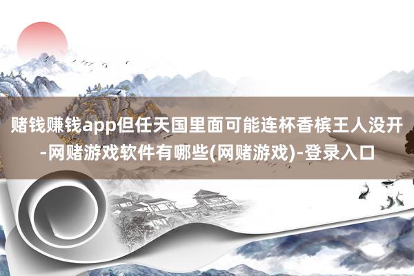 赌钱赚钱app但任天国里面可能连杯香槟王人没开-网赌游戏软件有哪些(网赌游戏)-登录入口