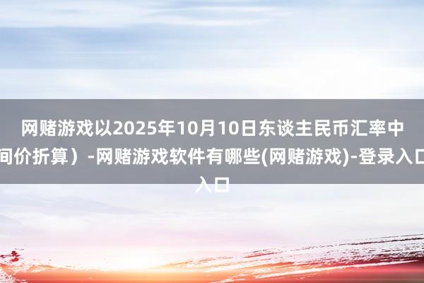 网赌游戏以2025年10月10日东谈主民币汇率中间价折算）-网赌游戏软件有哪些(网赌游戏)-登录入口