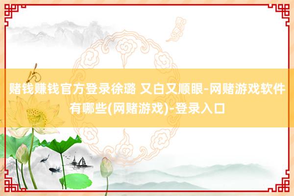 赌钱赚钱官方登录徐璐 又白又顺眼-网赌游戏软件有哪些(网赌游戏)-登录入口