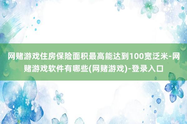 网赌游戏住房保险面积最高能达到100宽泛米-网赌游戏软件有哪些(网赌游戏)-登录入口