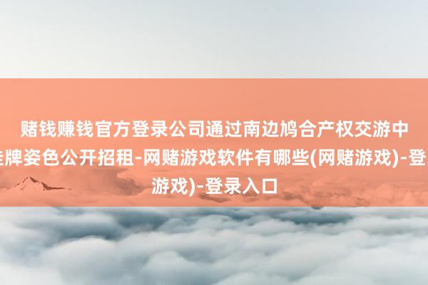 赌钱赚钱官方登录　　公司通过南边鸠合产权交游中心以挂牌姿色公开招租-网赌游戏软件有哪些(网赌游戏)-登录入口