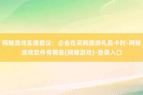 网赌游戏实操提议：企业在采购旅游礼品卡时-网赌游戏软件有哪些(网赌游戏)-登录入口