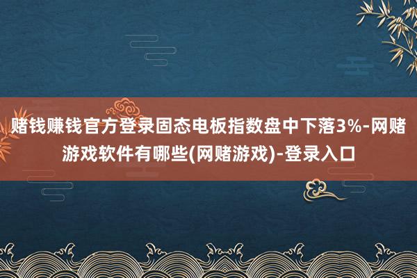 赌钱赚钱官方登录固态电板指数盘中下落3%-网赌游戏软件有哪些(网赌游戏)-登录入口