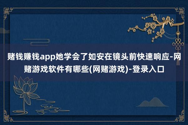 赌钱赚钱app她学会了如安在镜头前快速响应-网赌游戏软件有哪些(网赌游戏)-登录入口