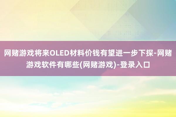 网赌游戏将来OLED材料价钱有望进一步下探-网赌游戏软件有哪些(网赌游戏)-登录入口