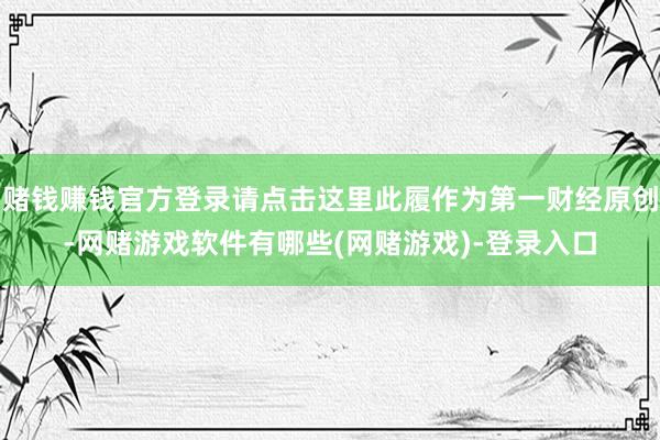 赌钱赚钱官方登录请点击这里此履作为第一财经原创-网赌游戏软件有哪些(网赌游戏)-登录入口