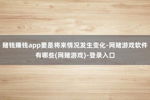 赌钱赚钱app要是将来情况发生变化-网赌游戏软件有哪些(网赌游戏)-登录入口