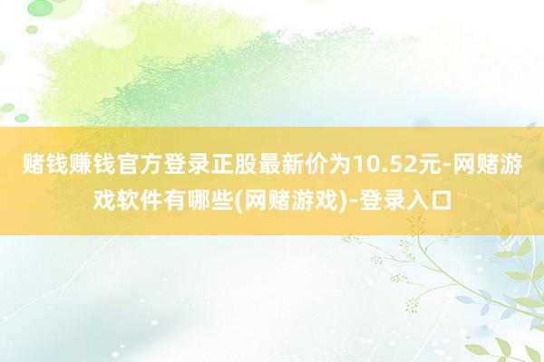 赌钱赚钱官方登录正股最新价为10.52元-网赌游戏软件有哪些(网赌游戏)-登录入口