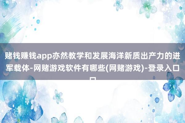 赌钱赚钱app亦然教学和发展海洋新质出产力的进军载体-网赌游戏软件有哪些(网赌游戏)-登录入口
