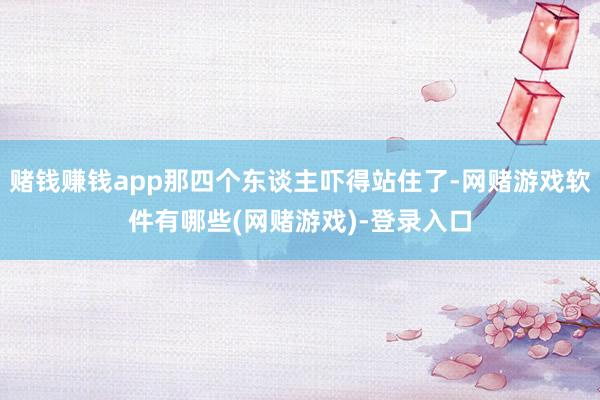 赌钱赚钱app那四个东谈主吓得站住了-网赌游戏软件有哪些(网赌游戏)-登录入口