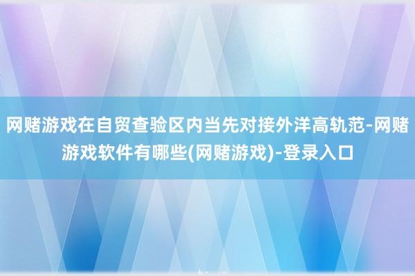 网赌游戏在自贸查验区内当先对接外洋高轨范-网赌游戏软件有哪些(网赌游戏)-登录入口