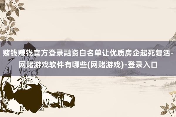 赌钱赚钱官方登录融资白名单让优质房企起死复活-网赌游戏软件有哪些(网赌游戏)-登录入口
