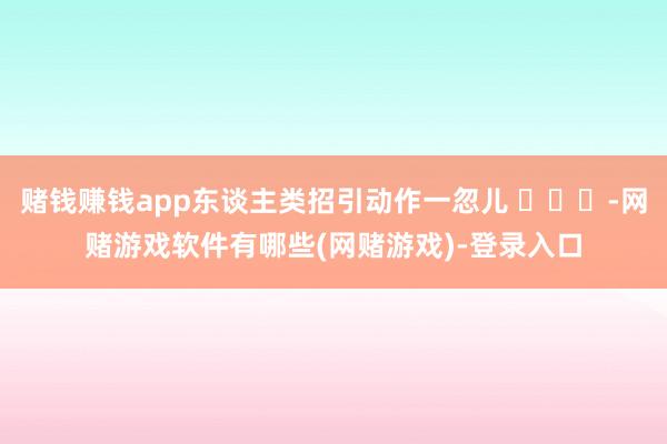 赌钱赚钱app东谈主类招引动作一忽儿 ​​​-网赌游戏软件有哪些(网赌游戏)-登录入口